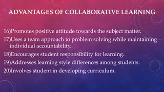 ADVANTAGES OF COLLABORATIVE LEARNING
16)Promotes positive attitude towards the subject matter.
17)Uses a team approach to problem solving while maintaining
individual accountability.
18)Encourages student responsibility for learning.
19)Addresses learning style differences among students.
20)Involves student in developing curriculum.
 