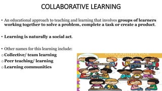 COLLABORATIVE LEARNING
• An educational approach to teaching and learning that involves groups of learners
working together to solve a problem, complete a task or create a product.
• Learning is naturally a social act.
• Other names for this learning include:
o Collective/ team learning
o Peer teaching/ learning
o Learning communities
 