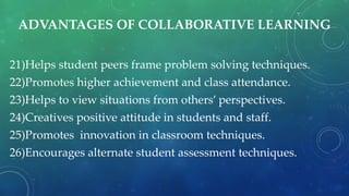 ADVANTAGES OF COLLABORATIVE LEARNING
21)Helps student peers frame problem solving techniques.
22)Promotes higher achievement and class attendance.
23)Helps to view situations from others’ perspectives.
24)Creatives positive attitude in students and staff.
25)Promotes innovation in classroom techniques.
26)Encourages alternate student assessment techniques.
 