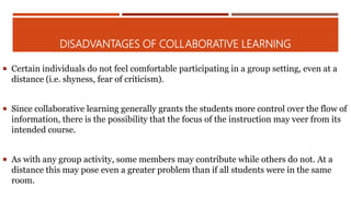 DISADVANTAGES OF COLLABORATIVE LEARNING
 Certain individuals do not feel comfortable participating in a group setting, even at a
distance (i.e. shyness, fear of criticism).
 Since collaborative learning generally grants the students more control over the flow of
information, there is the possibility that the focus of the instruction may veer from its
intended course.
 As with any group activity, some members may contribute while others do not. At a
distance this may pose even a greater problem than if all students were in the same
room.
 