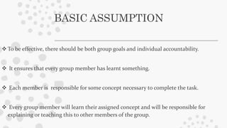 BASIC ASSUMPTION
 To be effective, there should be both group goals and individual accountability.
 It ensures that every group member has learnt something.
 Each member is responsible for some concept necessary to complete the task.
 Every group member will learn their assigned concept and will be responsible for
explaining or teaching this to other members of the group.
 