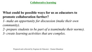 Collaborative learning
What could be possible ways for us as educators to
promote collaboration further?
1- make an opportunity for discussion (make their own
community).
2- prepare students to be part of a team(make their norms).
3- create learning activities that are complex.
Prepared and collected by Engineer & Educator : Osama Ghandour
 