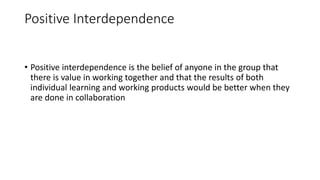 Positive Interdependence
• Positive interdependence is the belief of anyone in the group that
there is value in working together and that the results of both
individual learning and working products would be better when they
are done in collaboration
 