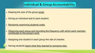 Individual & Group Accountability
● Keeping the size of the group small.
● Giving an individual test to each student.
● Randomly examining students orally.
● Observing each group and recording the frequency with which each member-
contributes to the group's work.
● Assigning one student in each group the role of checker.
● Having students teach what they learned to someone else.
 