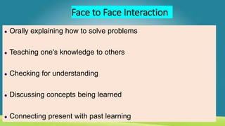Face to Face Interaction
● Orally explaining how to solve problems
● Teaching one's knowledge to others
● Checking for understanding
● Discussing concepts being learned
● Connecting present with past learning
 