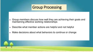 Group Processing
● Group members discuss how well they are achieving their goals and
maintaining effective working relationships
● Describe what member actions are helpful and not helpful
● Make decisions about what behaviors to continue or change
 