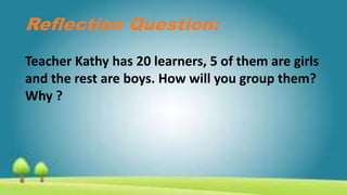 Reflection Question:
Teacher Kathy has 20 learners, 5 of them are girls
and the rest are boys. How will you group them?
Why ?
 