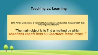 Teaching vs. Learning
John Amos Comenius, a 16th Century scholar; summarized the approach that
teaching should follow,
“The main object is to find a method by which
teachers teach less but learners learn more.”
 