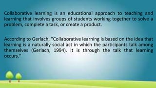 Collaborative learning is an educational approach to teaching and
learning that involves groups of students working together to solve a
problem, complete a task, or create a product.
According to Gerlach, "Collaborative learning is based on the idea that
learning is a naturally social act in which the participants talk among
themselves (Gerlach, 1994). It is through the talk that learning
occurs."
 