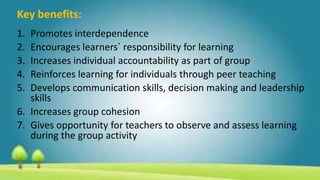 Key benefits:
1. Promotes interdependence
2. Encourages learners` responsibility for learning
3. Increases individual accountability as part of group
4. Reinforces learning for individuals through peer teaching
5. Develops communication skills, decision making and leadership
skills
6. Increases group cohesion
7. Gives opportunity for teachers to observe and assess learning
during the group activity
 