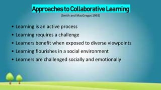 Approaches to Collaborative Learning
(Smith and MacGregor,1992)
• Learning is an active process
• Learning requires a challenge
• Learners benefit when exposed to diverse viewpoints
• Learning flourishes in a social environment
• Learners are challenged socially and emotionally
 
