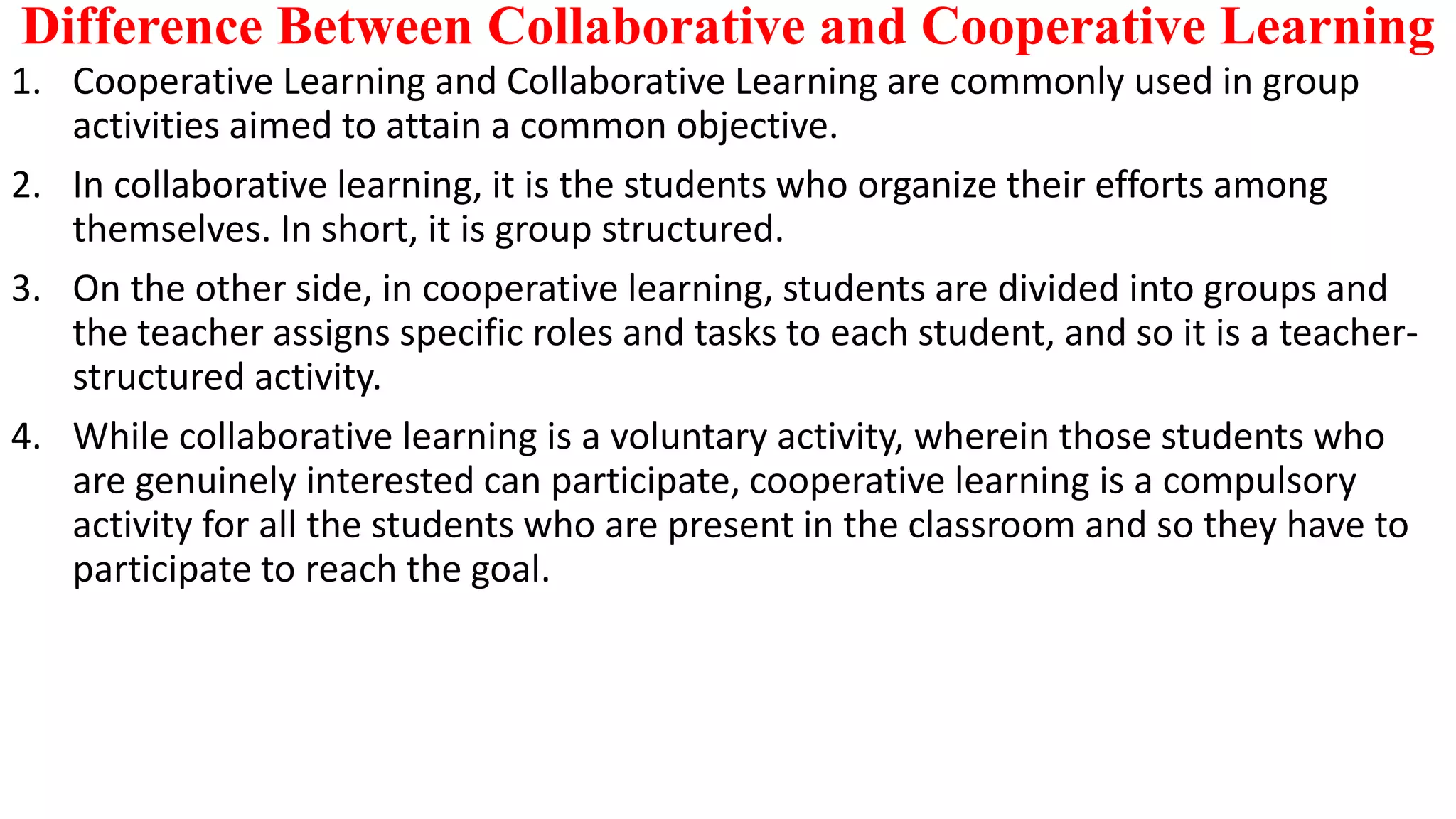 Difference Between Collaborative and Cooperative Learning
1. Cooperative Learning and Collaborative Learning are commonly used in group
activities aimed to attain a common objective.
2. In collaborative learning, it is the students who organize their efforts among
themselves. In short, it is group structured.
3. On the other side, in cooperative learning, students are divided into groups and
the teacher assigns specific roles and tasks to each student, and so it is a teacher-
structured activity.
4. While collaborative learning is a voluntary activity, wherein those students who
are genuinely interested can participate, cooperative learning is a compulsory
activity for all the students who are present in the classroom and so they have to
participate to reach the goal.
 