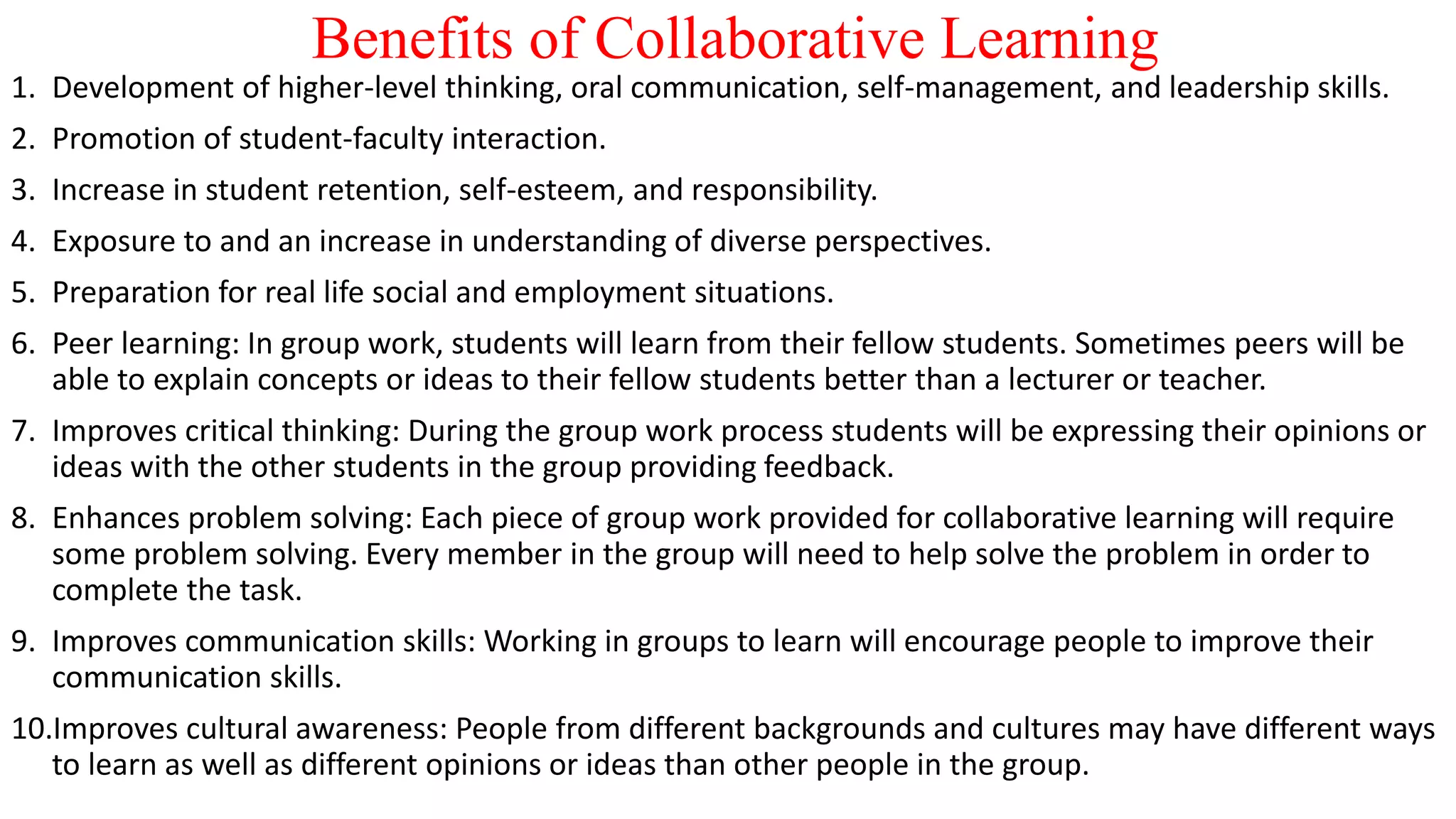 Benefits of Collaborative Learning
1. Development of higher-level thinking, oral communication, self-management, and leadership skills.
2. Promotion of student-faculty interaction.
3. Increase in student retention, self-esteem, and responsibility.
4. Exposure to and an increase in understanding of diverse perspectives.
5. Preparation for real life social and employment situations.
6. Peer learning: In group work, students will learn from their fellow students. Sometimes peers will be
able to explain concepts or ideas to their fellow students better than a lecturer or teacher.
7. Improves critical thinking: During the group work process students will be expressing their opinions or
ideas with the other students in the group providing feedback.
8. Enhances problem solving: Each piece of group work provided for collaborative learning will require
some problem solving. Every member in the group will need to help solve the problem in order to
complete the task.
9. Improves communication skills: Working in groups to learn will encourage people to improve their
communication skills.
10.Improves cultural awareness: People from different backgrounds and cultures may have different ways
to learn as well as different opinions or ideas than other people in the group.
 