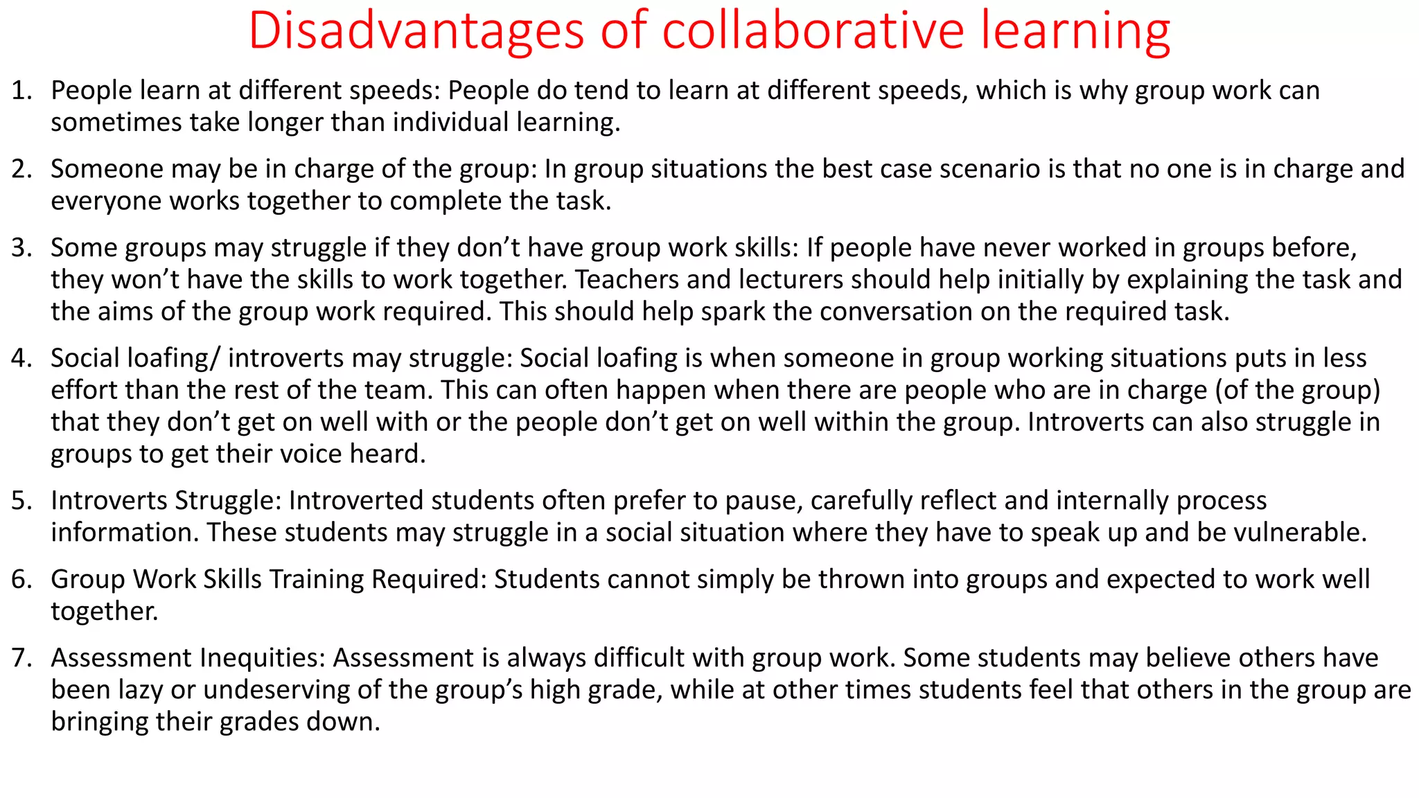 Disadvantages of collaborative learning
1. People learn at different speeds: People do tend to learn at different speeds, which is why group work can
sometimes take longer than individual learning.
2. Someone may be in charge of the group: In group situations the best case scenario is that no one is in charge and
everyone works together to complete the task.
3. Some groups may struggle if they don’t have group work skills: If people have never worked in groups before,
they won’t have the skills to work together. Teachers and lecturers should help initially by explaining the task and
the aims of the group work required. This should help spark the conversation on the required task.
4. Social loafing/ introverts may struggle: Social loafing is when someone in group working situations puts in less
effort than the rest of the team. This can often happen when there are people who are in charge (of the group)
that they don’t get on well with or the people don’t get on well within the group. Introverts can also struggle in
groups to get their voice heard.
5. Introverts Struggle: Introverted students often prefer to pause, carefully reflect and internally process
information. These students may struggle in a social situation where they have to speak up and be vulnerable.
6. Group Work Skills Training Required: Students cannot simply be thrown into groups and expected to work well
together.
7. Assessment Inequities: Assessment is always difficult with group work. Some students may believe others have
been lazy or undeserving of the group’s high grade, while at other times students feel that others in the group are
bringing their grades down.
 