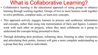 What is Collaborative Learning?
• Collaborative learning is the educational approach of using groups to enhance
learning through working together. Groups of two or more learners work together
to solve problems, complete tasks, or learn new concepts.
• This approach actively engages learners to process and synthesize information
and concepts, rather than using rote memorization of facts and figures. Learners
work with each other on projects, where they must collaborate as a group to
understand the concepts being presented to them.
• Through defending their positions, reframing ideas, listening to other viewpoints
and articulating their points, learners will gain a more complete understanding as
a group than they could as individuals.
 