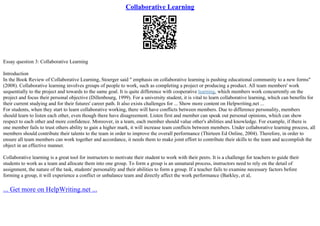 Collaborative Learning
Essay question 3: Collaborative Learning
Introduction
In the Book Review of Collaborative Learning, Stoerger said " emphasis on collaborative learning is pushing educational community to a new forms"
(2008). Collaborative learning involves groups of people to work, such as completing a project or producing a product. All team members' work
sequentially to the project and towards to the same goal. It is quite difference with cooperative learning, which members work concurrently on the
project and focus their personal objective (Dillenbourg, 1999). For a university student, it is vital to learn collaborative learning, which can benefits for
their current studying and for their futures' career path. It also exists challenges for ... Show more content on Helpwriting.net ...
For students, when they start to learn collaborative working, there will have conflicts between members. Due to difference personality, members
should learn to listen each other, even though there have disagreement. Listen first and member can speak out personal opinions, which can show
respect to each other and more confidence. Moreover, in a team, each member should value other's abilities and knowledge. For example, if there is
one member fails to trust others ability to gain a higher mark, it will increase team conflicts between members. Under collaborative learning process, all
members should contribute their talents to the team in order to improve the overall performance (Thirteen Ed Online, 2004). Therefore, in order to
ensure all team members can work together and accordance, it needs them to make joint effort to contribute their skills to the team and accomplish the
object in an effective manner.
Collaborative learning is a great tool for instructors to motivate their student to work with their peers. It is a challenge for teachers to guide their
students to work as a team and allocate them into one group. To form a group is an unnatural process, instructors need to rely on the detail of
assignment, the nature of the task, students' personality and their abilities to form a group. If a teacher fails to examine necessary factors before
forming a group, it will experience a conflict or unbalance team and directly affect the work performance (Barkley, et al,
... Get more on HelpWriting.net ...
 