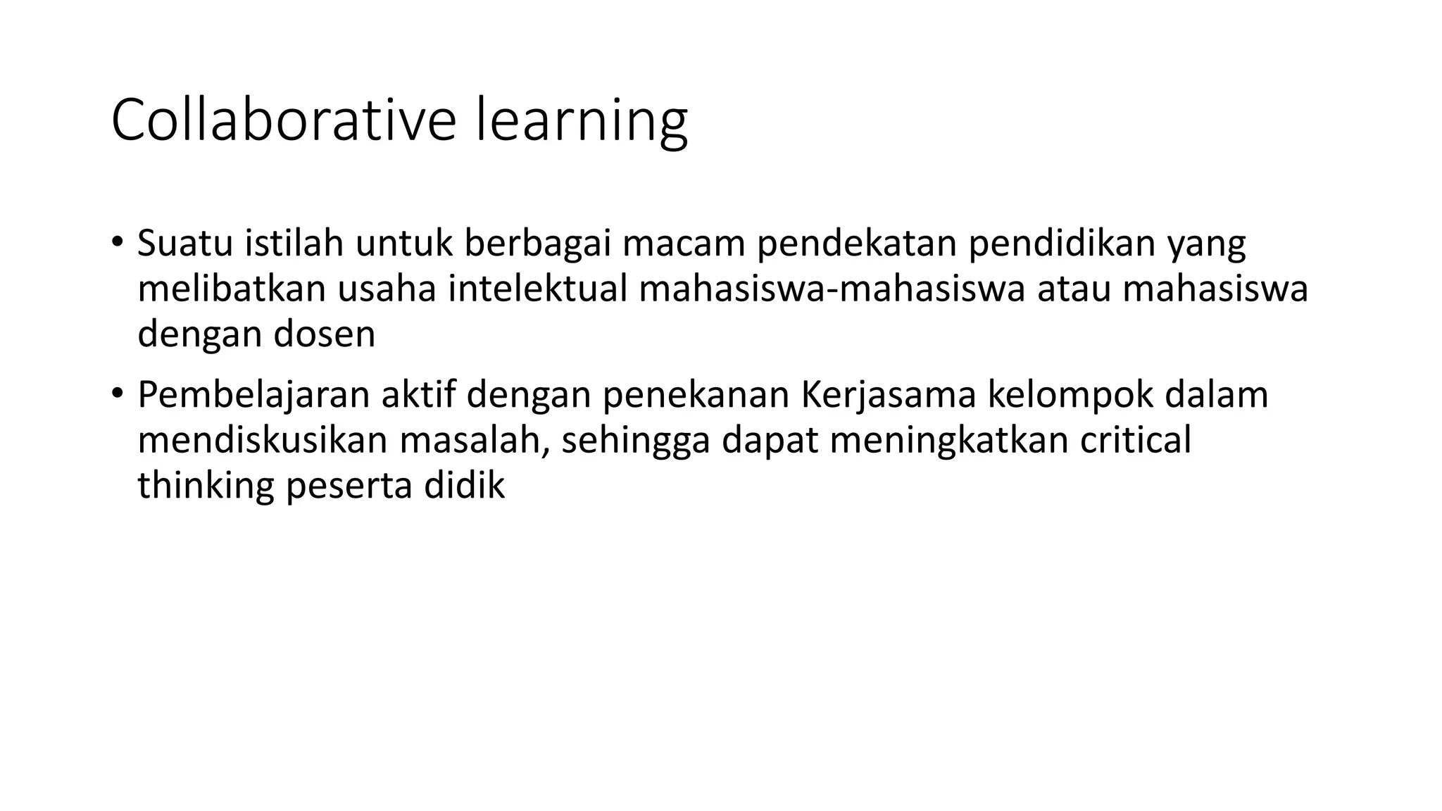 Collaborative learning
• Suatu istilah untuk berbagai macam pendekatan pendidikan yang
melibatkan usaha intelektual mahasiswa-mahasiswa atau mahasiswa
dengan dosen
• Pembelajaran aktif dengan penekanan Kerjasama kelompok dalam
mendiskusikan masalah, sehingga dapat meningkatkan critical
thinking peserta didik
 