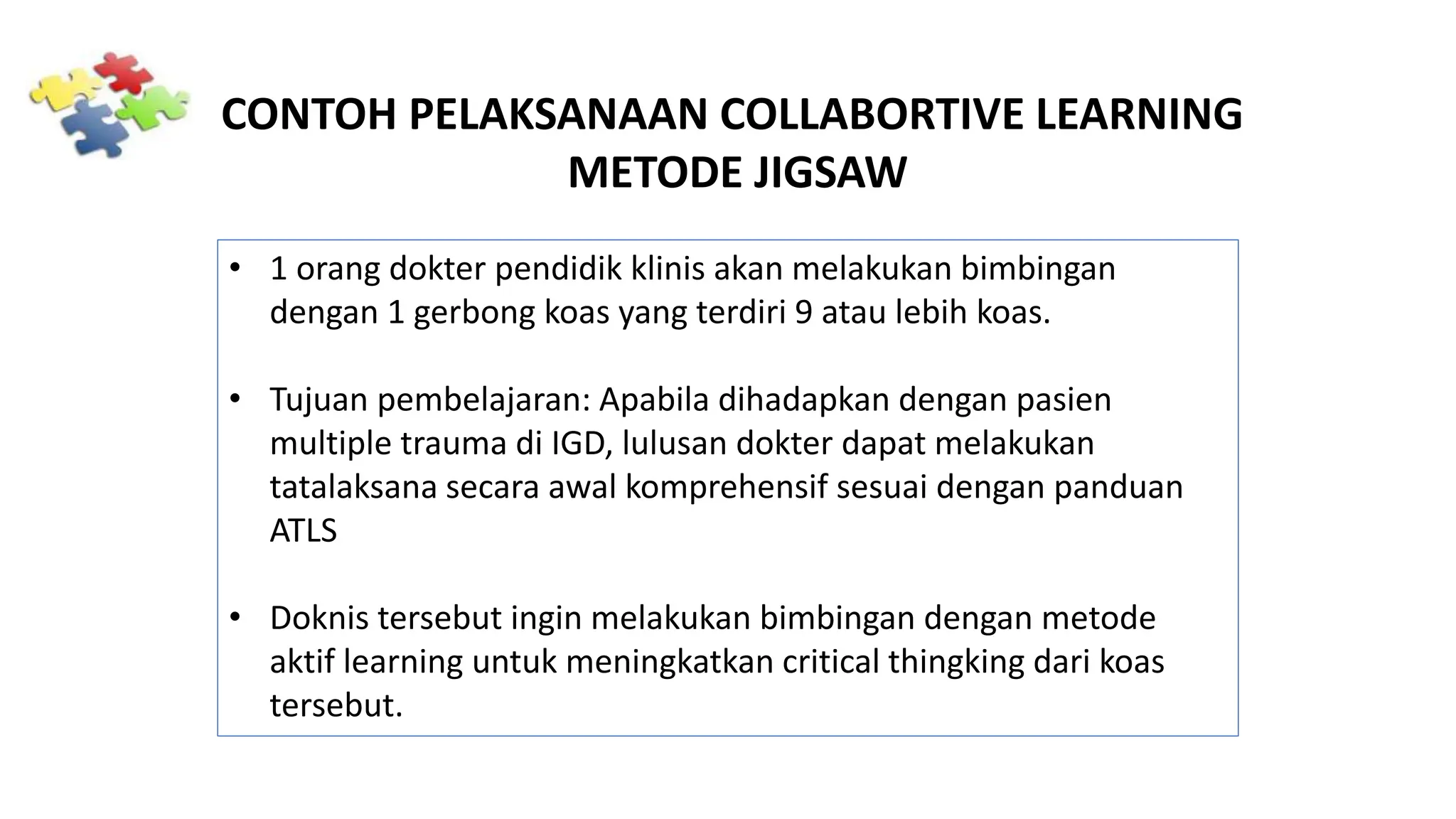 CONTOH PELAKSANAAN COLLABORTIVE LEARNING
METODE JIGSAW
• 1 orang dokter pendidik klinis akan melakukan bimbingan
dengan 1 gerbong koas yang terdiri 9 atau lebih koas.
• Tujuan pembelajaran: Apabila dihadapkan dengan pasien
multiple trauma di IGD, lulusan dokter dapat melakukan
tatalaksana secara awal komprehensif sesuai dengan panduan
ATLS
• Doknis tersebut ingin melakukan bimbingan dengan metode
aktif learning untuk meningkatkan critical thingking dari koas
tersebut.
 