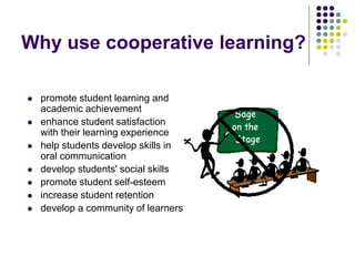 Why use cooperative learning?
 promote student learning and
academic achievement
 enhance student satisfaction
with their learning experience
 help students develop skills in
oral communication
 develop students' social skills
 promote student self-esteem
 increase student retention
 develop a community of learners
 