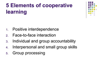 5 Elements of cooperative
learning
1. Positive interdependence
2. Face-to-face interaction
3. Individual and group accountability
4. Interpersonal and small group skills
5. Group processing
 