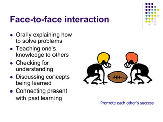 Face-to-face interaction
 Orally explaining how
to solve problems
 Teaching one's
knowledge to others
 Checking for
understanding
 Discussing concepts
being learned
 Connecting present
with past learning
Promote each other's success
 
