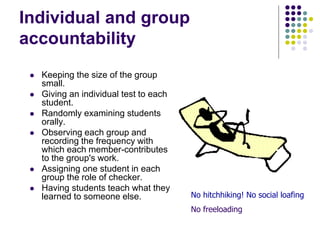 Individual and group
accountability
 Keeping the size of the group
small.
 Giving an individual test to each
student.
 Randomly examining students
orally.
 Observing each group and
recording the frequency with
which each member-contributes
to the group's work.
 Assigning one student in each
group the role of checker.
 Having students teach what they
learned to someone else. No hitchhiking! No social loafing
No freeloading
 