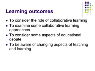 Learning outcomes
 To consider the role of collaborative learning
 To examine some collaborative learning
approaches
 To consider some aspects of educational
debate
 To be aware of changing aspects of teaching
and learning
 