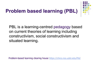 Problem based learning (PBL)
PBL is a learning-centred pedagogy based
on current theories of learning including
constructivism, social constructivism and
situated learning.
Problem-based learning clearing house https://chico.nss.udel.edu/Pbl/
 