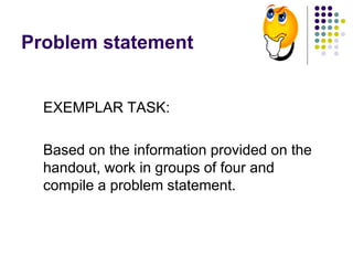 Problem statement
EXEMPLAR TASK:
Based on the information provided on the
handout, work in groups of four and
compile a problem statement.
 