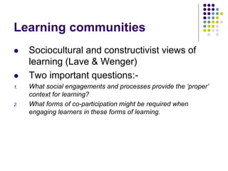 Learning communities
 Sociocultural and constructivist views of
learning (Lave & Wenger)
 Two important questions:-
1. What social engagements and processes provide the ‘proper’
context for learning?
2. What forms of co-participation might be required when
engaging learners in these forms of learning.
 