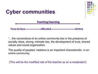 Cyber communities
“…the cornerstone of an online community lies in the presence of
socially close, strong, intimate ties, the development of trust, shared
values and social organisation.
The quality of peoples’ relations is an important characteristic in an
online community
(This will be the modified role of the teacher as an e-moderator!)
Teaching/learning
Face-to-face Blended Online
 