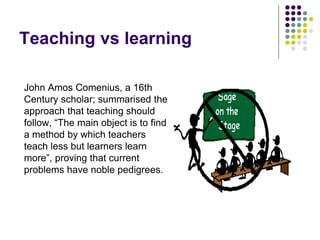 Teaching vs learning
John Amos Comenius, a 16th
Century scholar; summarised the
approach that teaching should
follow, “The main object is to find
a method by which teachers
teach less but learners learn
more”, proving that current
problems have noble pedigrees.
 