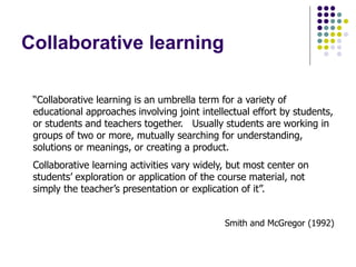 Collaborative learning
“Collaborative learning is an umbrella term for a variety of
educational approaches involving joint intellectual effort by students,
or students and teachers together. Usually students are working in
groups of two or more, mutually searching for understanding,
solutions or meanings, or creating a product.
Collaborative learning activities vary widely, but most center on
students’ exploration or application of the course material, not
simply the teacher’s presentation or explication of it”.
Smith and McGregor (1992)
 