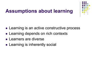 Assumptions about learning
 Learning is an active constructive process
 Learning depends on rich contexts
 Learners are diverse
 Learning is inherently social
 