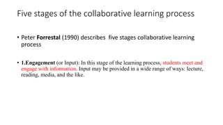 Five stages of the collaborative learning process
• Peter Forrestal (1990) describes five stages collaborative learning
process
• 1.Engagement (or Input): In this stage of the learning process, students meet and
engage with information. Input may be provided in a wide range of ways: lecture,
reading, media, and the like.
 