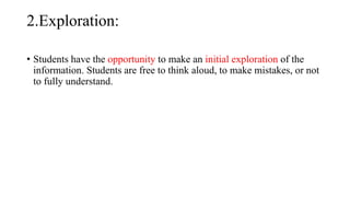 2.Exploration:
• Students have the opportunity to make an initial exploration of the
information. Students are free to think aloud, to make mistakes, or not
to fully understand.
 