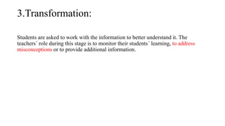 3.Transformation:
Students are asked to work with the information to better understand it. The
teachers´ role during this stage is to monitor their students´ learning, to address
misconceptions or to provide additional information.
 