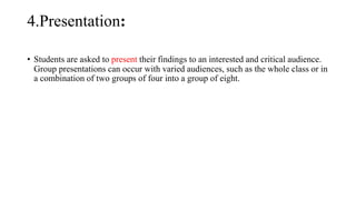 4.Presentation:
• Students are asked to present their findings to an interested and critical audience.
Group presentations can occur with varied audiences, such as the whole class or in
a combination of two groups of four into a group of eight.
 