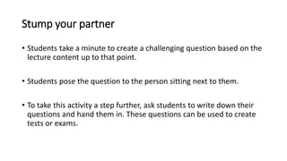 Stump your partner
• Students take a minute to create a challenging question based on the
lecture content up to that point.
• Students pose the question to the person sitting next to them.
• To take this activity a step further, ask students to write down their
questions and hand them in. These questions can be used to create
tests or exams.
 
