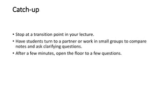 Catch-up
• Stop at a transition point in your lecture.
• Have students turn to a partner or work in small groups to compare
notes and ask clarifying questions.
• After a few minutes, open the floor to a few questions.
 