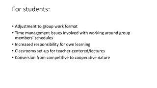 For students:
• Adjustment to group work format
• Time management issues involved with working around group
members’ schedules
• Increased responsibility for own learning
• Classrooms set-up for teacher-centered/lectures
• Conversion from competitive to cooperative nature
 