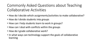 Commonly Asked Questions about Teaching
Collaborative Activities
• How do I decide which assignments/activities to make collaborative?
• How do I divide students into groups
• How can I help students learn to work in groups?
• How can I deal with conflicts within the groups
• How do I grade collaborative work?
• In what ways can technology support the goals of collaborative
learning
 