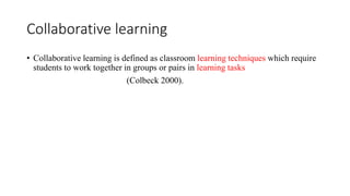Collaborative learning
• Collaborative learning is defined as classroom learning techniques which require
students to work together in groups or pairs in learning tasks
(Colbeck 2000).
 