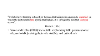 “Collaborative learning is based on the idea that learning is a naturally social act in
which the participants talk among themselves. It is through the talk that learning
occurs”.
Gerlach (1994)
• Pierce and Gilles (2008):social talk, exploratory talk, presentational
talk, meta-talk (making their talk visible), and critical talk
 
