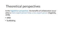 Theoretical perspectives
In the Vygotskian perspective, the beneﬁts of collaboration occur
when a more expert person helps a less-expert person (Vygotsky,
1978).
• MKO
• Scaffolding
 