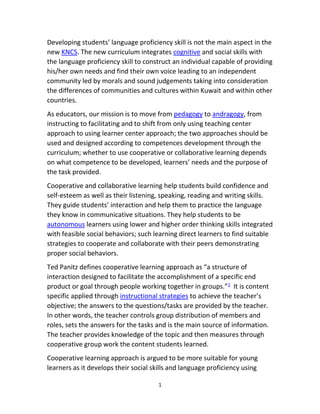 1
Developing students’ language proficiency skill is not the main aspect in the
new KNCS. The new curriculum integrates cognitive and social skills with
the language proficiency skill to construct an individual capable of providing
his/her own needs and find their own voice leading to an independent
community led by morals and sound judgements taking into consideration
the differences of communities and cultures within Kuwait and within other
countries.
As educators, our mission is to move from pedagogy to andragogy, from
instructing to facilitating and to shift from only using teaching center
approach to using learner center approach; the two approaches should be
used and designed according to competences development through the
curriculum; whether to use cooperative or collaborative learning depends
on what competence to be developed, learners’ needs and the purpose of
the task provided.
Cooperative and collaborative learning help students build confidence and
self-esteem as well as their listening, speaking, reading and writing skills.
They guide students’ interaction and help them to practice the language
they know in communicative situations. They help students to be
autonomous learners using lower and higher order thinking skills integrated
with feasible social behaviors; such learning direct learners to find suitable
strategies to cooperate and collaborate with their peers demonstrating
proper social behaviors.
Ted Panitz defines cooperative learning approach as “a structure of
interaction designed to facilitate the accomplishment of a specific end
product or goal through people working together in groups.”1
It is content
specific applied through instructional strategies to achieve the teacher’s
objective; the answers to the questions/tasks are provided by the teacher.
In other words, the teacher controls group distribution of members and
roles, sets the answers for the tasks and is the main source of information.
The teacher provides knowledge of the topic and then measures through
cooperative group work the content students learned.
Cooperative learning approach is argued to be more suitable for young
learners as it develops their social skills and language proficiency using
 