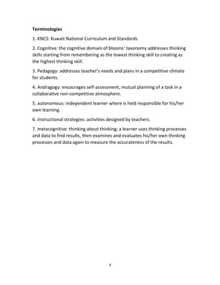 4
Terminologies
1. KNCS: Kuwait National Curriculum and Standards
2. Cognitive: the cognitive domain of blooms’ taxonomy addresses thinking
skills starting from remembering as the lowest thinking skill to creating as
the highest thinking skill.
3. Pedagogy: addresses teacher’s needs and plans in a competitive climate
for students.
4. Andragogy: encourages self-assessment, mutual planning of a task in a
collaborative non-competitive atmosphere.
5. autonomous: independent learner where is held responsible for his/her
own learning.
6. instructional strategies: activities designed by teachers.
7. metacognitive: thinking about thinking; a learner uses thinking processes
and data to find results, then examines and evaluates his/her own thinking
processes and data again to measure the accurateness of the results.
 