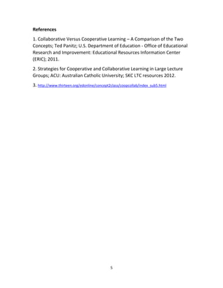 5
References
1. Collaborative Versus Cooperative Learning – A Comparison of the Two
Concepts; Ted Panitz; U.S. Department of Education - Office of Educational
Research and Improvement: Educational Resources Information Center
(ERIC); 2011.
2. Strategies for Cooperative and Collaborative Learning in Large Lecture
Groups; ACU: Australian Catholic University; SKC LTC resources 2012.
3. http://www.thirteen.org/edonline/concept2class/coopcollab/index_sub5.html
 