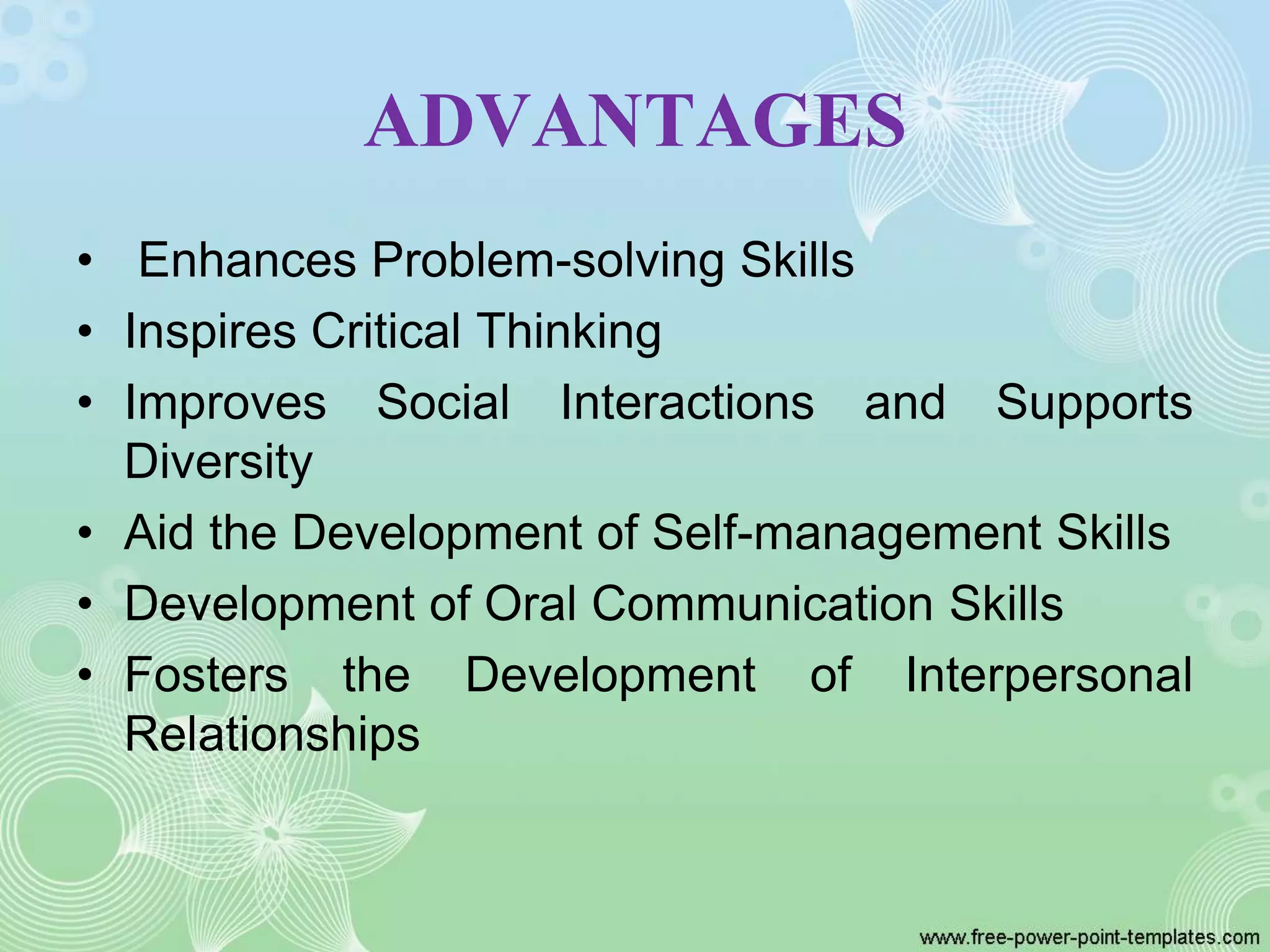 ADVANTAGES
• Enhances Problem-solving Skills
• Inspires Critical Thinking
• Improves Social Interactions and Supports
Diversity
• Aid the Development of Self-management Skills
• Development of Oral Communication Skills
• Fosters the Development of Interpersonal
Relationships
 