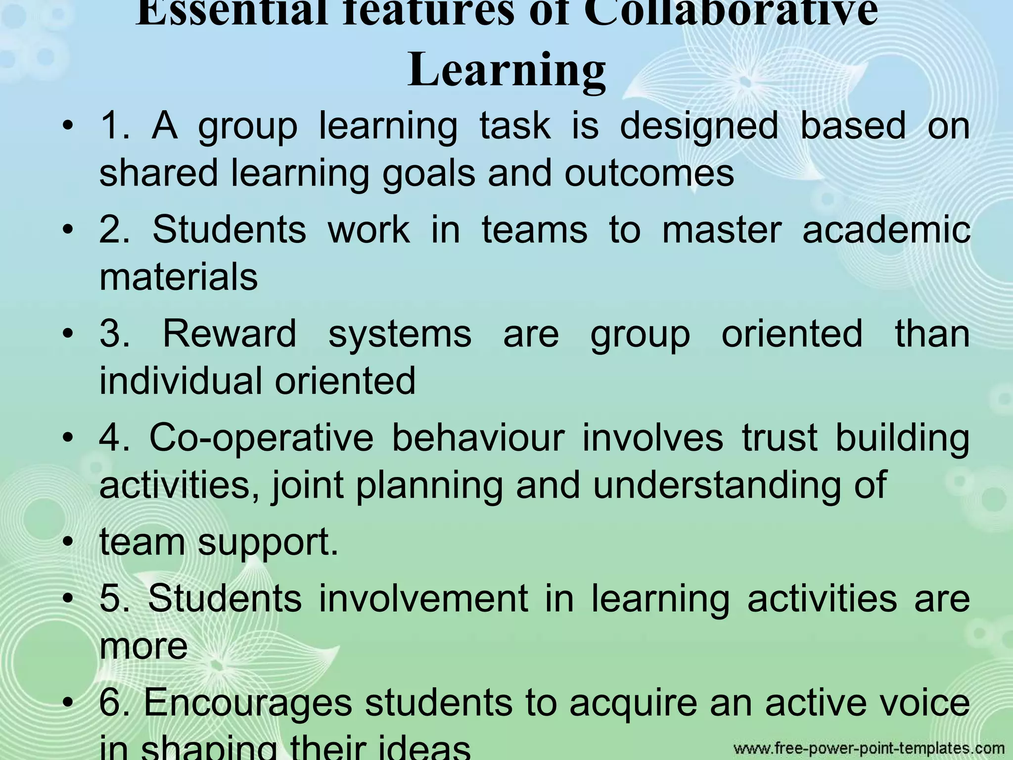 Essential features of Collaborative
Learning
• 1. A group learning task is designed based on
shared learning goals and outcomes
• 2. Students work in teams to master academic
materials
• 3. Reward systems are group oriented than
individual oriented
• 4. Co-operative behaviour involves trust building
activities, joint planning and understanding of
• team support.
• 5. Students involvement in learning activities are
more
• 6. Encourages students to acquire an active voice
 